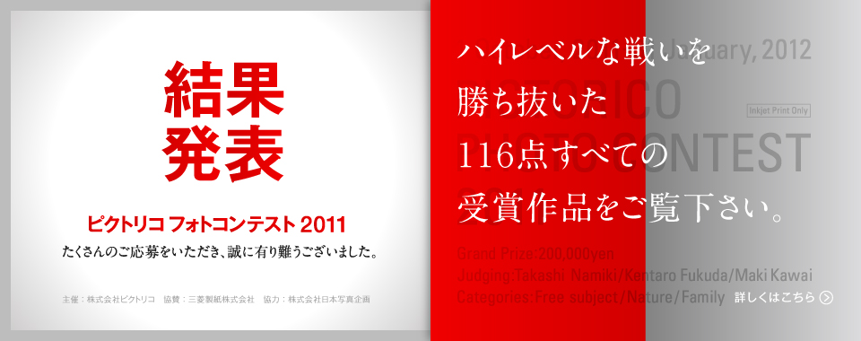 ピクトリコフォトコンテスト2011結果発表 たくさんのご応募を頂き、誠に有難うございました。 ハイレベルな戦いを勝ち抜いた116点すべての受賞作品をご覧下さい。