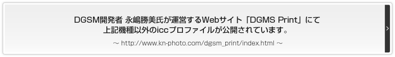 DGSM開発者 永嶋勝美氏が運営するWebサイト「DGMS Print」にて上記機種以外のiccプロファイルが公開されています。http://www.kn-photo.com/dgsm_print/index.html
